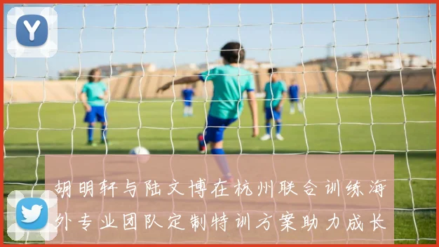 胡明轩与陆文博在杭州联合训练海外专业团队定制特训方案助力成长