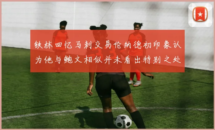 铁林回忆马刺交易伦纳德初印象认为他与鲍文相似并未看出特别之处