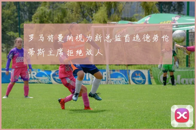 罗马将曼纳视为新总监首选德劳伦蒂斯主席拒绝放人