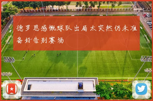 德罗恩感慨球队出局太突然仍未准备好告别赛场