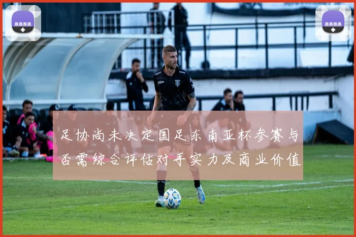 足协尚未决定国足东南亚杯参赛与否需综合评估对手实力及商业价值