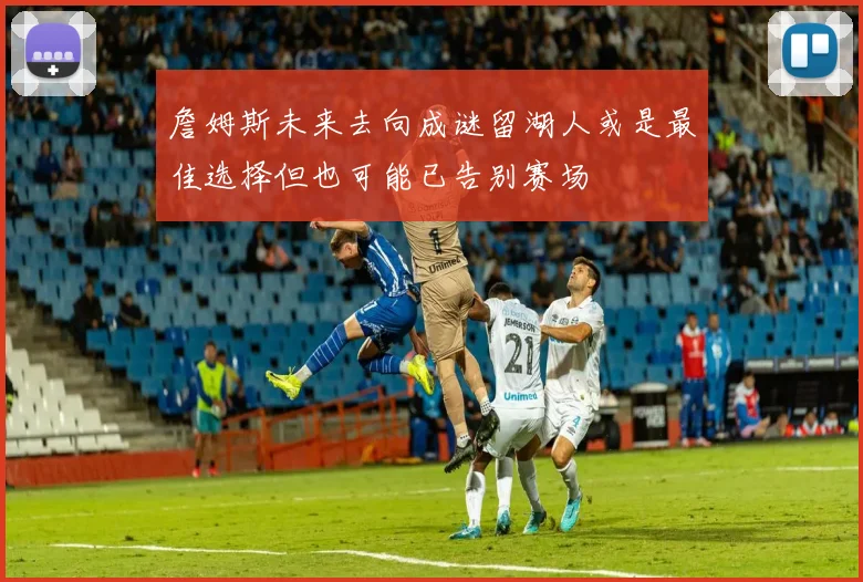 詹姆斯未来去向成谜留湖人或是最佳选择但也可能已告别赛场