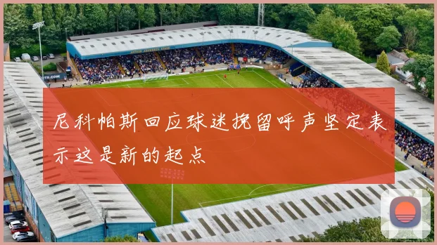 尼科帕斯回应球迷挽留呼声坚定表示这是新的起点
