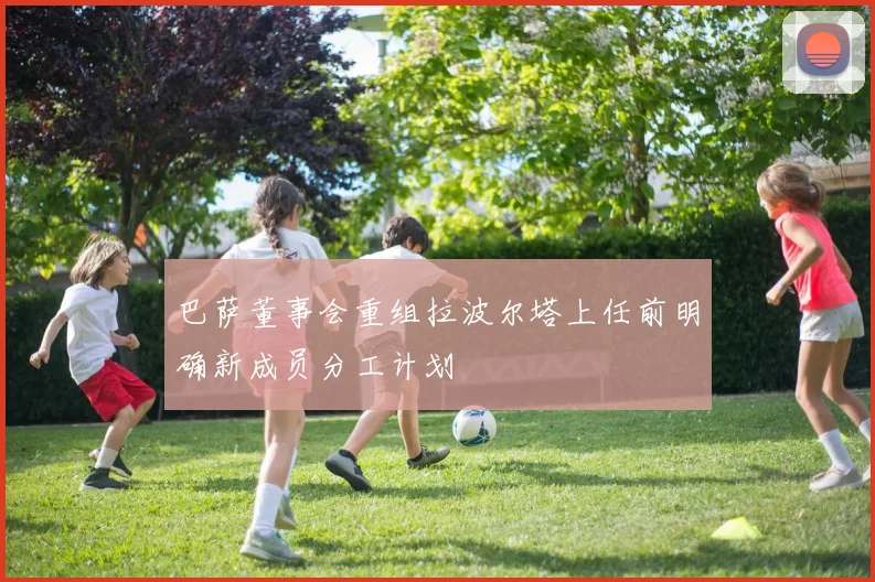 巴萨董事会重组拉波尔塔上任前明确新成员分工计划