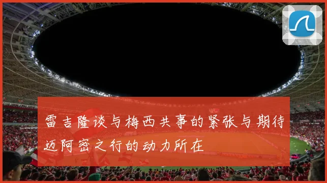 雷吉隆谈与梅西共事的紧张与期待迈阿密之行的动力所在