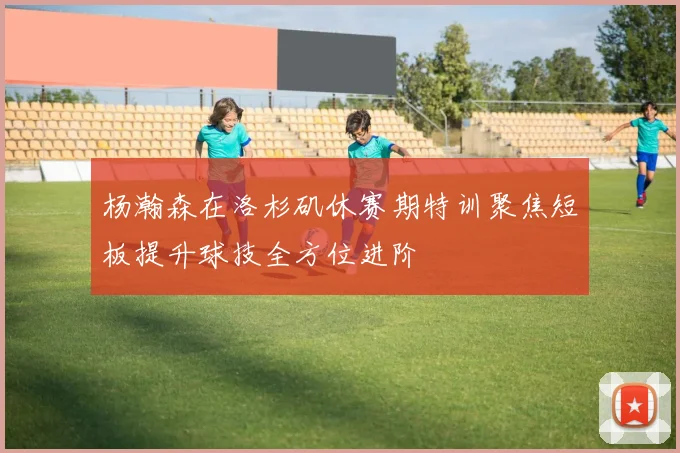 杨瀚森在洛杉矶休赛期特训聚焦短板提升球技全方位进阶