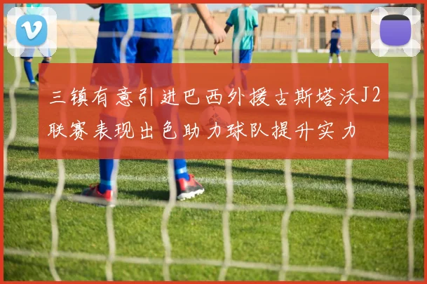 三镇有意引进巴西外援古斯塔沃J2联赛表现出色助力球队提升实力