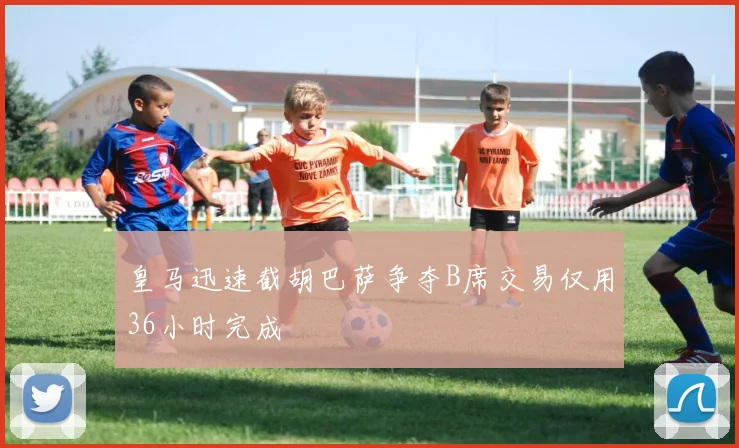 皇马迅速截胡巴萨争夺B席交易仅用36小时完成