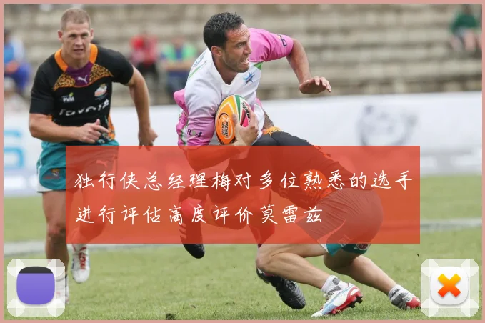 独行侠总经理梅对多位熟悉的选手进行评估高度评价莫雷兹
