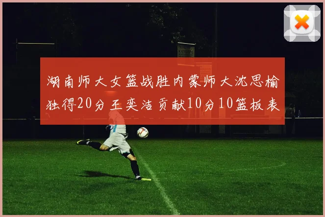 湖南师大女篮战胜内蒙师大沈思榆独得20分王奕洁贡献10分10篮板表现出色
