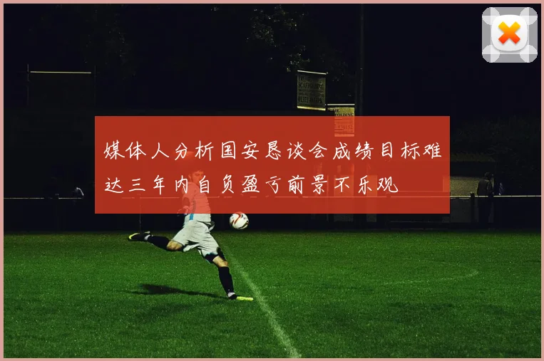 媒体人分析国安恳谈会成绩目标难达三年内自负盈亏前景不乐观