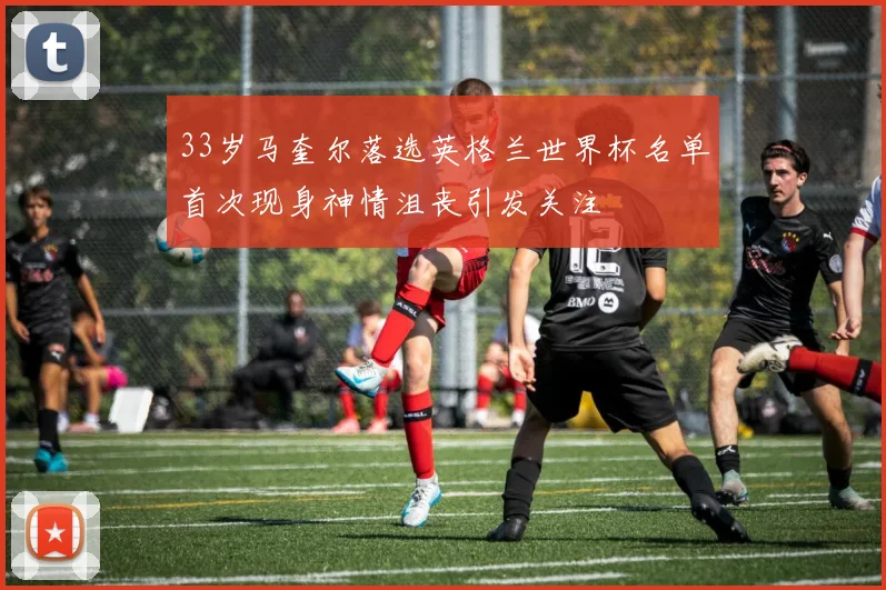 33岁马奎尔落选英格兰世界杯名单首次现身神情沮丧引发关注