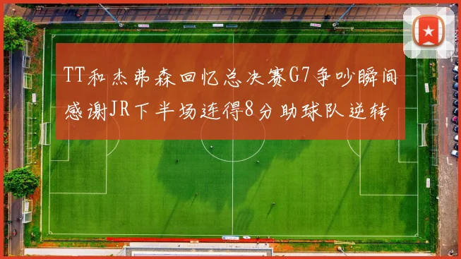 TT和杰弗森回忆总决赛G7争吵瞬间感谢JR下半场连得8分助球队逆转