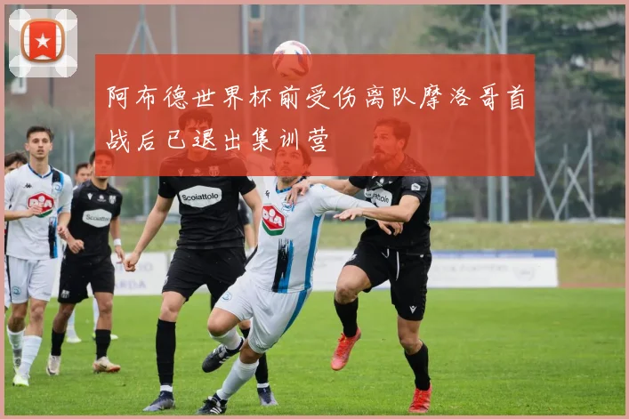 阿布德世界杯前受伤离队摩洛哥首战后已退出集训营