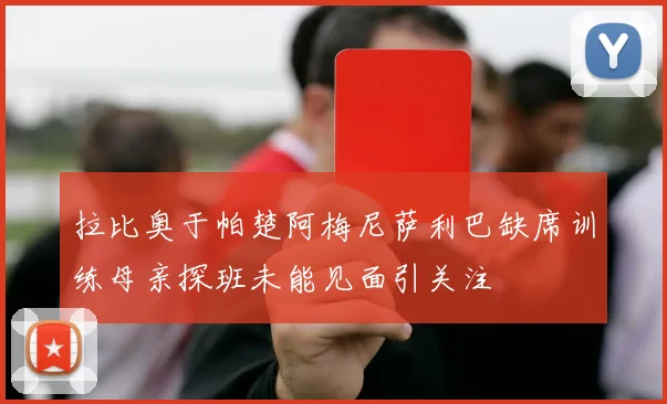 拉比奥于帕楚阿梅尼萨利巴缺席训练母亲探班未能见面引关注