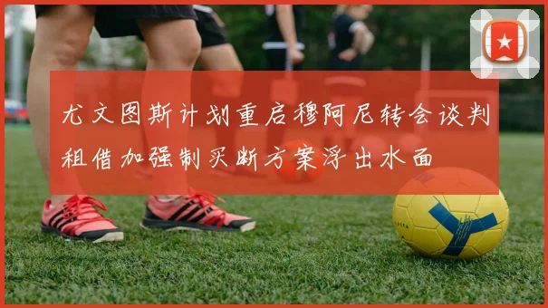 尤文图斯计划重启穆阿尼转会谈判租借加强制买断方案浮出水面