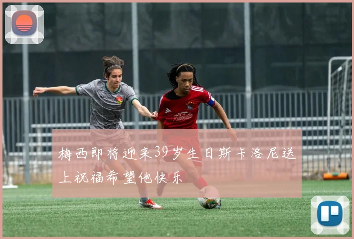 梅西即将迎来39岁生日斯卡洛尼送上祝福希望他快乐