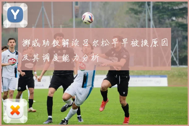 挪威助教解读吕尔松早早被换原因及其调度能力分析