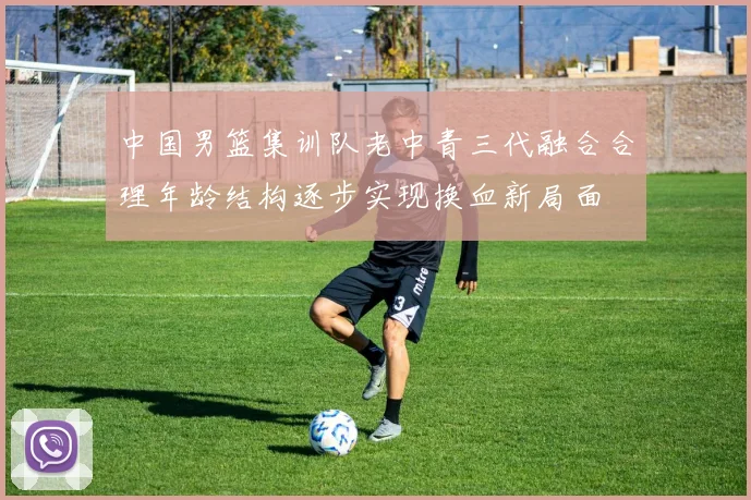 中国男篮集训队老中青三代融合合理年龄结构逐步实现换血新局面