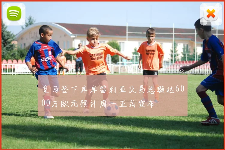 皇马签下库库雷利亚交易总额达6000万欧元预计周一正式宣布