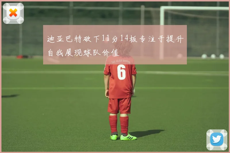 迪亚巴特砍下11分14板专注于提升自我展现球队价值