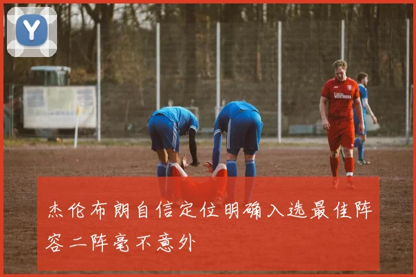 杰伦布朗自信定位明确入选最佳阵容二阵毫不意外